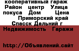 кооперативный гараж › Район ­ центр › Улица ­ покуса › Дом ­ 1 › Цена ­ 650 - Приморский край, Спасск-Дальний г. Недвижимость » Гаражи   